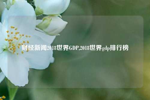 财经新闻2018世界GDP,2018世界gdp排行榜-第1张图片-世界财经