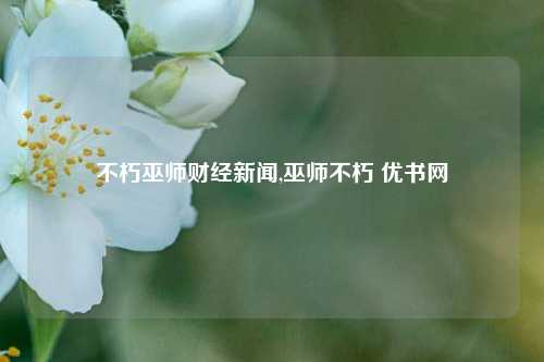 不朽巫师财经新闻,巫师不朽 优书网-第1张图片-世界财经