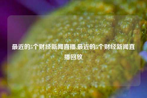 最近的5个财经新闻直播,最近的5个财经新闻直播回放-第1张图片-世界财经