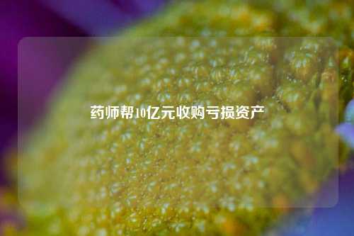 药师帮10亿元收购亏损资产-第1张图片-世界财经