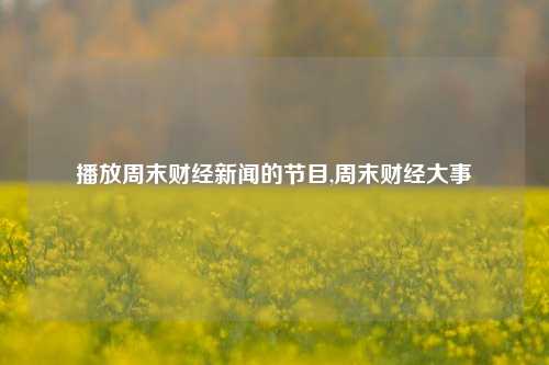 播放周末财经新闻的节目,周末财经大事-第1张图片-世界财经