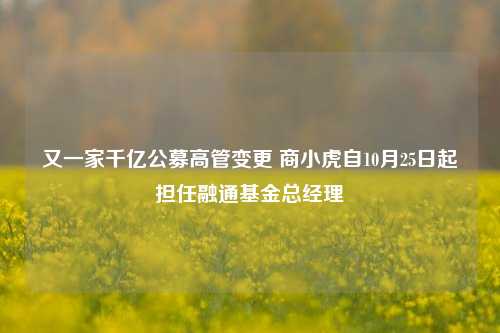 又一家千亿公募高管变更 商小虎自10月25日起担任融通基金总经理-第1张图片-世界财经