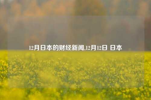 12月日本的财经新闻,12月12日 日本-第1张图片-世界财经