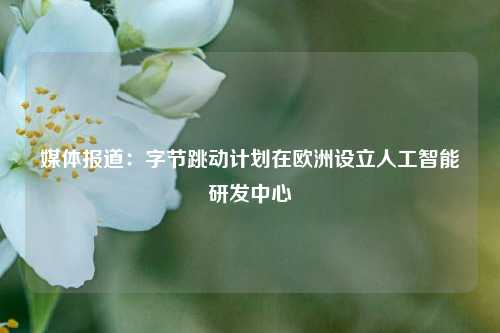 媒体报道：字节跳动计划在欧洲设立人工智能研发中心-第1张图片-世界财经