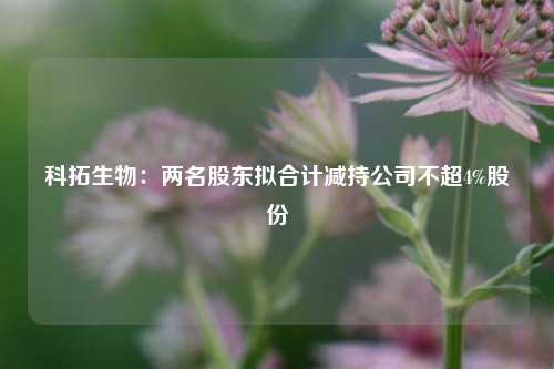 科拓生物：两名股东拟合计减持公司不超4%股份-第1张图片-世界财经