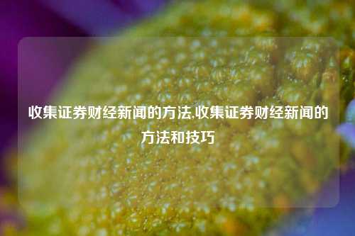 收集证券财经新闻的方法,收集证券财经新闻的方法和技巧-第1张图片-世界财经