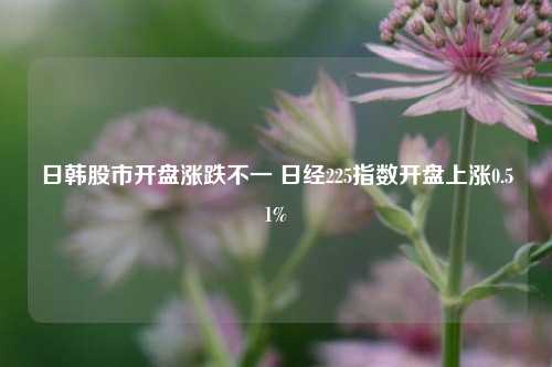 日韩股市开盘涨跌不一 日经225指数开盘上涨0.51%-第1张图片-世界财经