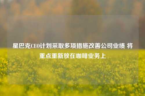 星巴克CEO计划采取多项措施改善公司业绩 将重点重新放在咖啡业务上-第1张图片-世界财经