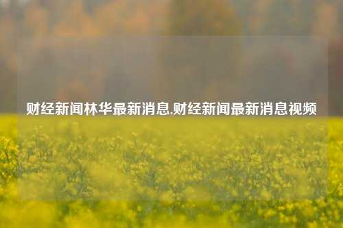 财经新闻林华最新消息,财经新闻最新消息视频-第1张图片-世界财经