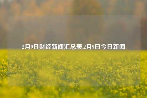 2月9日财经新闻汇总表,2月9日今日新闻-第1张图片-世界财经