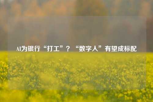 AI为银行“打工”？“数字人”有望成标配-第1张图片-世界财经