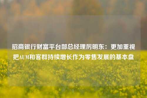 招商银行财富平台部总经理厉明东：更加重视把AUM和客群持续增长作为零售发展的基本盘-第1张图片-世界财经