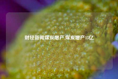 财经新闻煤炭增产,煤炭增产15亿-第1张图片-世界财经