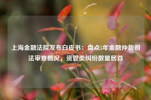 上海金融法院发布白皮书：盘点5年金融仲裁司法审查概况，资管类纠纷数量居首-第1张图片-世界财经