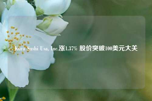 Kura Sushi Usa, Inc.涨1.37% 股价突破100美元大关-第1张图片-世界财经