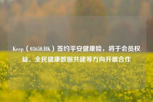 Keep（03650.HK）签约平安健康险，将于会员权益、全民健康数据共建等方向开展合作-第1张图片-世界财经