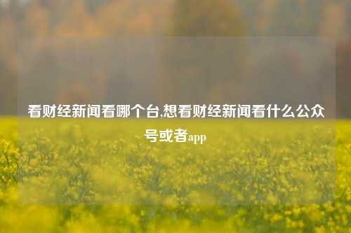 看财经新闻看哪个台,想看财经新闻看什么公众号或者app-第1张图片-世界财经