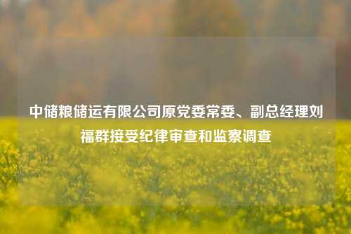 中储粮储运有限公司原党委常委、副总经理刘福群接受纪律审查和监察调查-第1张图片-世界财经