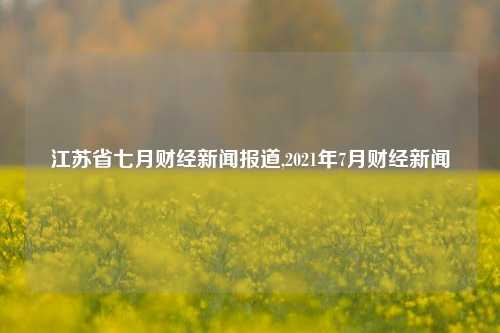 江苏省七月财经新闻报道,2021年7月财经新闻-第1张图片-世界财经