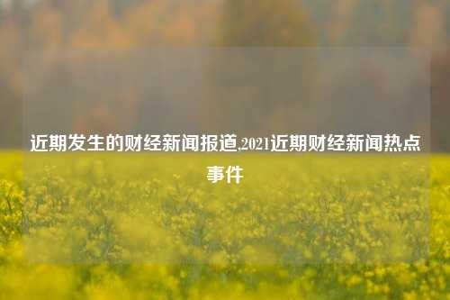 近期发生的财经新闻报道,2021近期财经新闻热点事件-第1张图片-世界财经