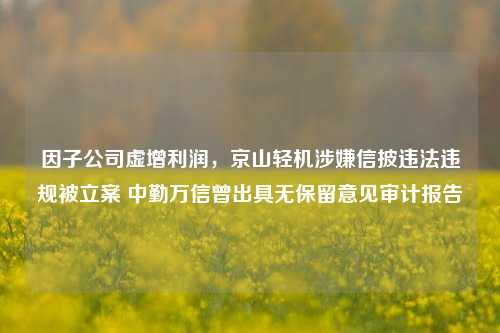 因子公司虚增利润，京山轻机涉嫌信披违法违规被立案 中勤万信曾出具无保留意见审计报告-第1张图片-世界财经