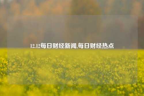 12.12每日财经新闻,每日财经热点-第1张图片-世界财经