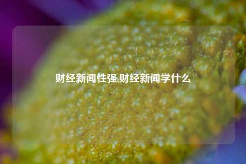 财经新闻性强,财经新闻学什么-第1张图片-世界财经