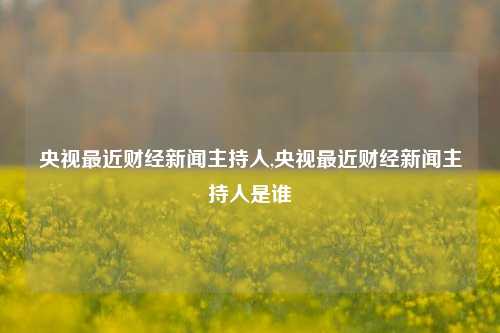 央视最近财经新闻主持人,央视最近财经新闻主持人是谁-第1张图片-世界财经