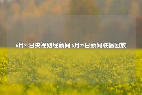 6月22日央视财经新闻,6月22日新闻联播回放-第1张图片-世界财经