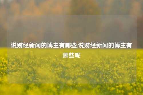 说财经新闻的博主有哪些,说财经新闻的博主有哪些呢-第1张图片-世界财经