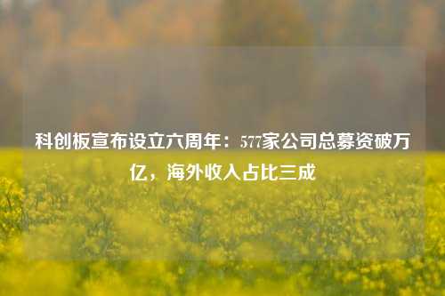 科创板宣布设立六周年：577家公司总募资破万亿，海外收入占比三成-第1张图片-世界财经