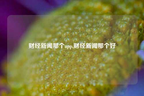 财经新闻那个app,财经新闻那个好-第1张图片-世界财经