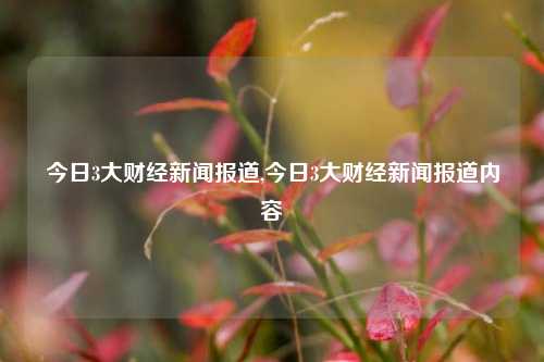 今日3大财经新闻报道,今日3大财经新闻报道内容-第1张图片-世界财经