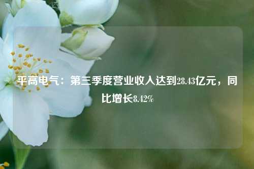 平高电气：第三季度营业收入达到28.43亿元，同比增长8.42%-第1张图片-世界财经