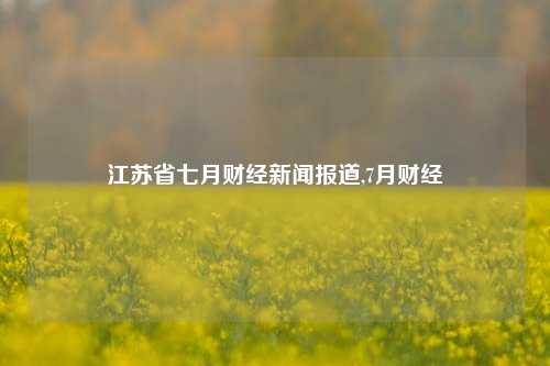 江苏省七月财经新闻报道,7月财经-第1张图片-世界财经