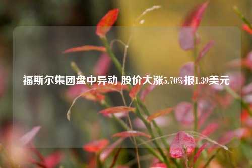 福斯尔集团盘中异动 股价大涨5.70%报1.39美元-第1张图片-世界财经