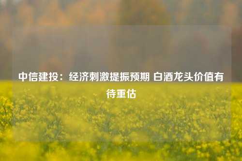 中信建投：经济刺激提振预期 白酒龙头价值有待重估-第1张图片-世界财经