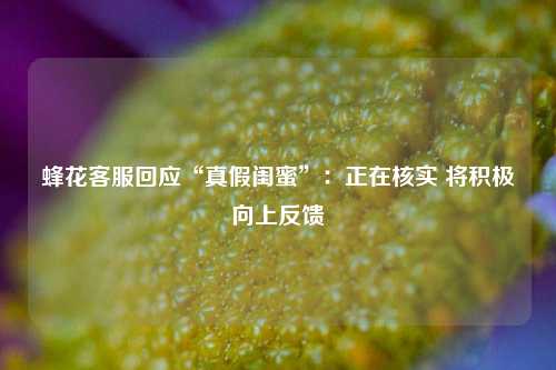 蜂花客服回应“真假闺蜜”：正在核实 将积极向上反馈-第1张图片-世界财经