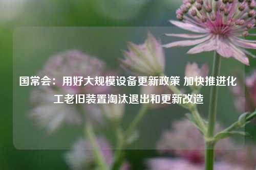 国常会：用好大规模设备更新政策 加快推进化工老旧装置淘汰退出和更新改造-第1张图片-世界财经