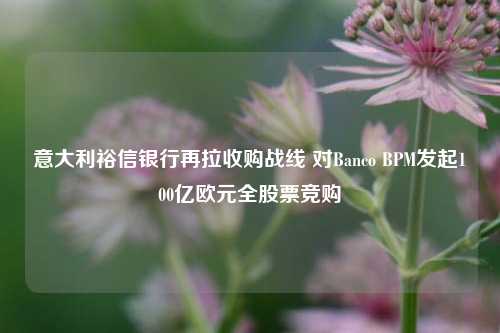 意大利裕信银行再拉收购战线 对Banco BPM发起100亿欧元全股票竞购-第1张图片-世界财经