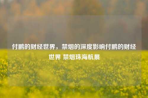 付鹏的财经世界，禁烟的深度影响付鹏的财经世界 禁烟珠海航展-第1张图片-世界财经