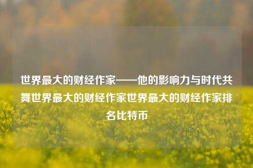 世界最大的财经作家——他的影响力与时代共舞世界最大的财经作家世界最大的财经作家排名比特币-第1张图片-世界财经