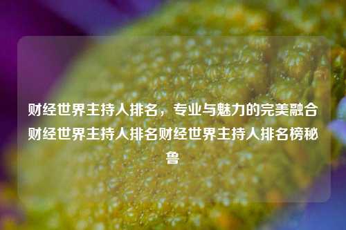 财经世界主持人排名，专业与魅力的完美融合财经世界主持人排名财经世界主持人排名榜秘鲁-第1张图片-世界财经