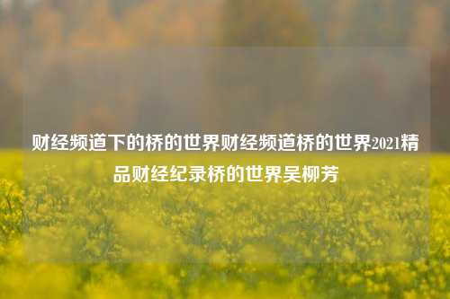 财经频道下的桥的世界财经频道桥的世界2021精品财经纪录桥的世界吴柳芳-第1张图片-世界财经