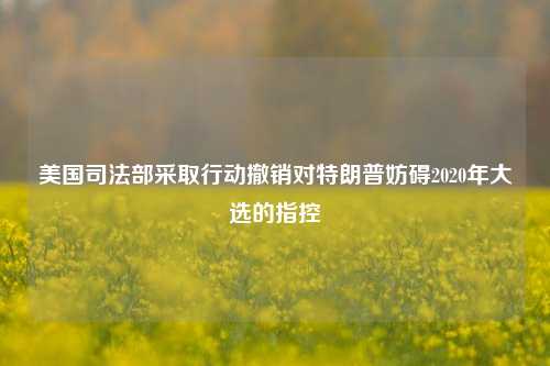 美国司法部采取行动撤销对特朗普妨碍2020年大选的指控-第1张图片-世界财经