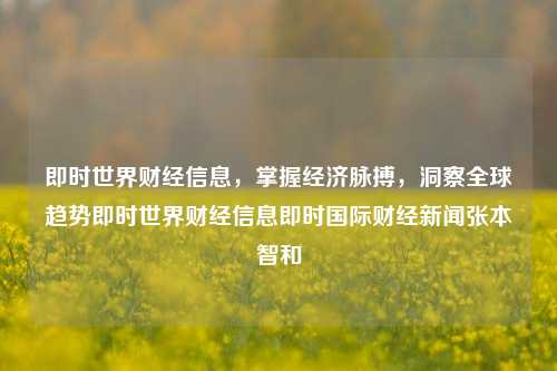 即时世界财经信息，掌握经济脉搏，洞察全球趋势即时世界财经信息即时国际财经新闻张本智和-第1张图片-世界财经