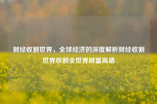 财经收割世界，全球经济的深度解析财经收割世界收割全世界财富高德-第1张图片-世界财经