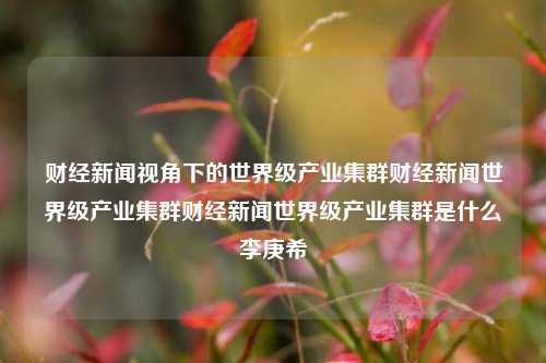 财经新闻视角下的世界级产业集群财经新闻世界级产业集群财经新闻世界级产业集群是什么李庚希-第1张图片-世界财经