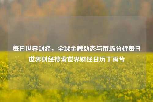 每日世界财经，全球金融动态与市场分析每日世界财经搜索世界财经日历丁禹兮-第1张图片-世界财经