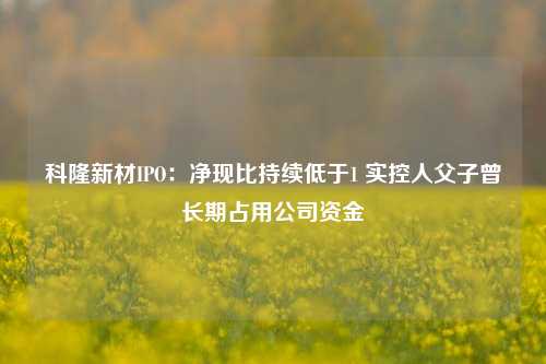 科隆新材IPO：净现比持续低于1 实控人父子曾长期占用公司资金-第1张图片-世界财经